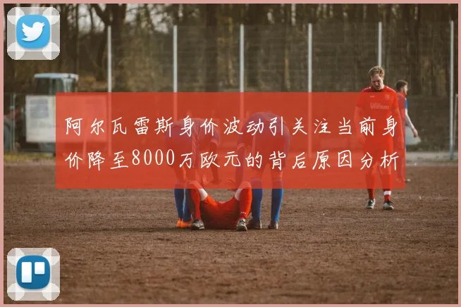 阿尔瓦雷斯身价波动引关注当前身价降至8000万欧元的背后原因分析