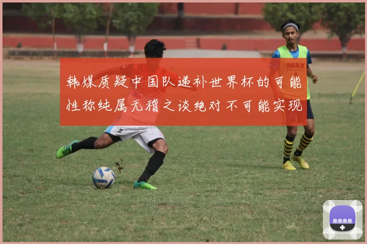 韩媒质疑中国队递补世界杯的可能性称纯属无稽之谈绝对不可能实现