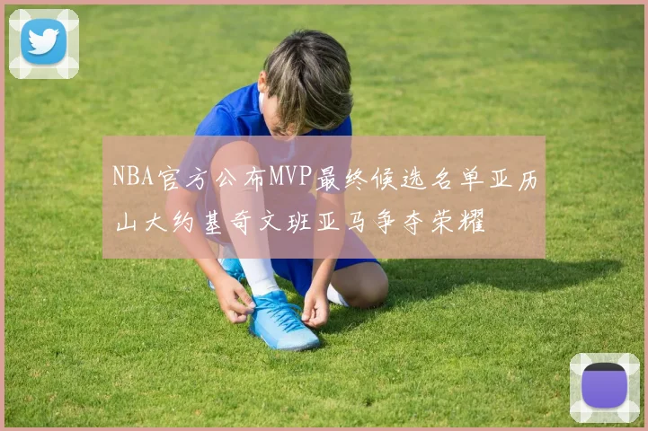 NBA官方公布MVP最终候选名单亚历山大约基奇文班亚马争夺荣耀