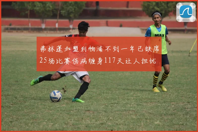 弗林蓬加盟利物浦不到一年已缺席25场比赛伤病缠身117天让人担忧