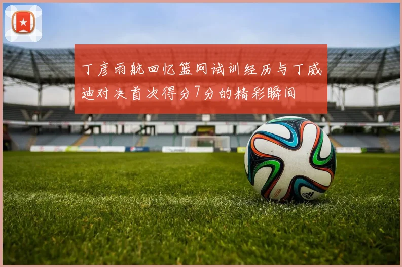 丁彦雨航回忆篮网试训经历与丁威迪对决首次得分7分的精彩瞬间