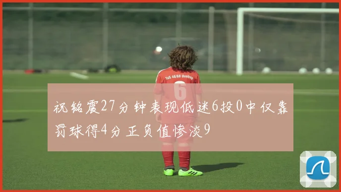 祝铭震27分钟表现低迷6投0中仅靠罚球得4分正负值惨淡9