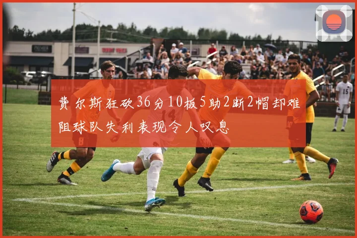 费尔斯狂砍36分10板5助2断2帽却难阻球队失利表现令人叹息