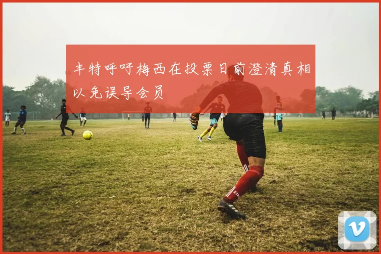 丰特呼吁梅西在投票日前澄清真相以免误导会员