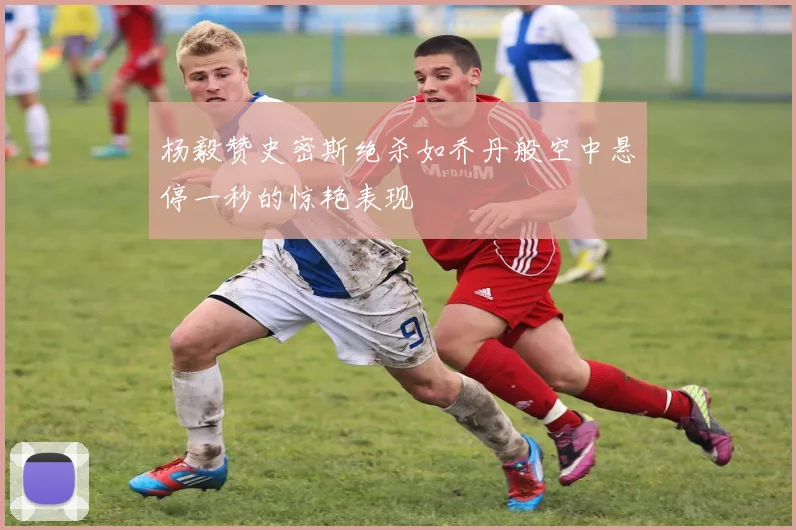 杨毅赞史密斯绝杀如乔丹般空中悬停一秒的惊艳表现
