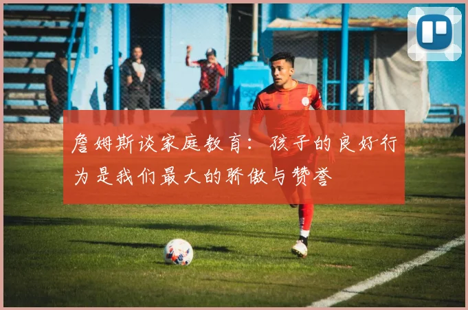 詹姆斯谈家庭教育：孩子的良好行为是我们最大的骄傲与赞誉