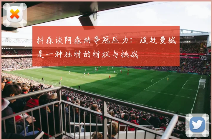 抖森谈阿森纳争冠压力：追赶曼城是一种独特的特权与挑战